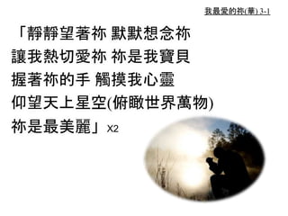 我最愛的祢(華) 3-1
「靜靜望著祢 默默想念祢
讓我熱切愛祢 祢是我寶貝
握著祢的手 觸摸我心靈
仰望天上星空(俯瞰世界萬物)
祢是最美麗」X2
 