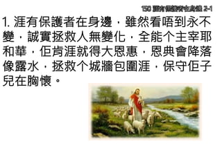 150 涯有保護者在身邊 2-1
1. 涯有保護者在身邊，雖然看唔到永不
變，誠實拯救人無變化，全能个主宰耶
和華，佢肯涯就得大恩惠，恩典會降落
像露水，拯救个城牆包圍涯，保守佢子
兒在胸懷。
 