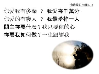 我最愛的祢(華) 3-2
你愛我有多深 ? 我愛祢千萬分
你愛的有幾人 ? 我最愛祢一人
問主祢要什麼 ? 我只要你的心
祢要我如何做 ? 一生跟隨我
 