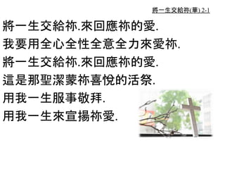 將一生交給祢(華) 2-1
將一生交給祢.來回應祢的愛.
我要用全心全性全意全力來愛祢.
將一生交給祢.來回應祢的愛.
這是那聖潔蒙祢喜悅的活祭.
用我一生服事敬拜.
用我一生來宣揚祢愛.
 