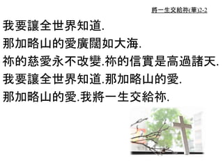 將一生交給祢(華)2-2
我要讓全世界知道.
那加略山的愛廣闊如大海.
祢的慈愛永不改變.祢的信實是高過諸天.
我要讓全世界知道.那加略山的愛.
那加略山的愛.我將一生交給祢.
 