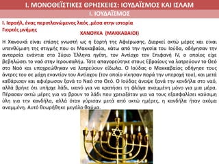 Ι. ΜΟΝΟΘΕΪΣΤΙΚΕΣ ΘΡΗΣΚΕΙΕΣ: ΙΟΥΔΑΪΣΜΟΣ ΚΑΙ ΙΣΛΑΜ
Ι. ΙΟΥΔΑΪΣΜΟΣ
I. Ισραήλ, ένας περιπλανώμενος λαός ,μέσα στην ιστορία
Γιορτές μνήμης
ΧΑΝΟΥΚΑ (ΜΑΚΚΑΒΑΙΟΙ)
Η Χανουκά είναι επίσης γνωστή ως η Εορτή της Αφιέρωσης. Διαρκεί οκτώ μέρες και είναι
υπενθύμιση της στιγμής που οι Μακκαβαίοι, κάτω από την ηγεσία του Ιούδα, οδήγησαν την
ανταρσία ενάντια στο Σύριο Έλληνα ηγέτη, τον Αντίοχο τον Επιφανή ΙV, ο οποίος είχε
βεβηλώσει το ναό στην Ιερουσαλήμ. Τότε απαγορεύτηκε στους Εβραίους να λατρεύουν το Θεό
στο Ναό και υποχρεώθηκαν να λατρεύουν είδωλα. Ο Ιούδας ο Μακκαβαίος οδήγησε τους
άντρες του σε μάχη εναντίον του Αντίοχου (τον οποίο νίκησαν παρά την υπεροχή του), και μετά
καθάρισαν και αφιέρωσαν ξανά το Ναό στο Θεό. Ο Ιούδας άναψε ξανά την κανδήλα στο ναό,
αλλά βρήκε ότι υπήρχε λάδι, ικανό για να κρατήσει τη φλόγα αναμμένη μόνο για μια μέρα.
Πέρασαν οκτώ μέρες για να βρουν το λάδι που χρειαζόταν για να τους εξασφαλίσει καύσιμη
ύλη για την κανδήλα, αλλά όταν γύρισαν μετά από οκτώ ημέρες, η κανδήλα ήταν ακόμα
αναμμένη. Αυτό θεωρήθηκε μεγάλο θαύμα.
 