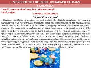 Ι. ΜΟΝΟΘΕΪΣΤΙΚΕΣ ΘΡΗΣΚΕΙΕΣ: ΙΟΥΔΑΪΣΜΟΣ ΚΑΙ ΙΣΛΑΜ
Ι. ΙΟΥΔΑΪΣΜΟΣ
I. Ισραήλ, ένας περιπλανώμενος λαός ,μέσα στην ιστορία
Γιορτές μνήμης
ΧΑΝΟΥΚΑ (ΜΑΚΚΑΒΑΙΟΙ)
Πώς εορτάζεται η Χανουκά
Η Χανουκά εορτάζεται το χειμώνα επί οκτώ ημέρες. Οι εβραϊκές οικογένειες δείχνουν την
ευγνωμοσύνη τους για το θαύμα, ανάβοντας κεριά και τοποθετώντας τα στα παράθυρα των
σπιτιών τους. Τα κεριά καίγονται σε ένα ειδικό κηροπήγιο με οκτώ παρακλάδια που ονομάζεται
χανούκια. Υπάρχουν οκτώ παρακλάδια για να αντιπροσωπεύουν τις οκτώ ημέρες που το λάδι
κράτησε τη φλόγα αναμμένη, και το ένατο παρακλάδι για το σάμμας (λατρευτικό)κερί. Τη
πρώτη νύχτα της Χανουκά, ανάβεται ένα κερί. Τη δεύτερη νύχτα ανάβονται δύο κεριά και αυτό
συνεχίζεται μέχρι το όγδοο απόγευμα, όπου και τα οκτώ κεριά καίγονται μαζί. Παίζονται
παιχνίδια, ειδικά με ένα ντρέϊντελ, μια τετράπλευρη σβούρα. Κάθε πλευρά του ντρέϊντελ έχει
πάνω της ένα εβραϊκό γράμμα. Αυτά είναι τα γράμματα που αποτελούν τη φράση "ένα μεγάλο
θαύμα συνέβη εκεί". Το παιγνίδι περιλαμβάνει στοιχήματα για σταφίδες, φιστίκια ή άλλα
μικρά αντικείμενα. Δίνονται χρήματα Χανουκά ως δώρα και στέλνονται κάρτες.
 