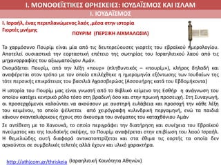 Ι. ΜΟΝΟΘΕΪΣΤΙΚΕΣ ΘΡΗΣΚΕΙΕΣ: ΙΟΥΔΑΪΣΜΟΣ ΚΑΙ ΙΣΛΑΜ
Ι. ΙΟΥΔΑΪΣΜΟΣ
I. Ισραήλ, ένας περιπλανώμενος λαός ,μέσα στην ιστορία
Γιορτές μνήμης
ΠΟΥΡΙΜ (ΠΕΡΣΙΚΗ ΑΙΧΜΑΛΩΣΙΑ)
Το χαρμόσυνο Πουρίμ είναι μία από τις δευτερεύουσες γιορτές του εβραϊκού ημερολογίου.
Αποτελεί ουσιαστικά την εορταστική επέτειο της σωτηρίας του Ισραηλιτικού λαού από τις
μηχανορραφίες του αξιωματούχου Αμάν.
Ονομάζεται Πουρίμ, από την λέξη «πουρ» (πληθυντικός – «πουρίμ»), κλήρος δηλαδή και
αναφέρεται στον τρόπο με τον οποίο επιλέχθηκε η ημερομηνία εξόντωσης των Ιουδαίων της
τότε περσικής επικράτειας του βασιλιά Αχασσβερώσς (Ασσουήρης κατά του Εβδομήκοντα)
Η ιστορία του Πουρίμ μας είναι γνωστή από το Βιβλικό κείμενο της Εσθήρ η ανάγνωση του
οποίου κατέχει κεντρικό ρόλο τόσο στη βραδινή όσο και στην πρωινή προσευχή. Στη Συναγωγή,
οι προσερχόμενοι καλούνται να ακούσουν με αυστηρή ευλάβεια και προσοχή την κάθε λέξη
του κειμένου, το οποίο ψέλνεται από χειρόγραφη κυλινδρική περγαμηνή, ενώ τα παιδιά
κάνουν σκανταλιάρικους ήχους στο άκουσμα του ονόματος του καταχθόνιου Αμάν
Σε αντίθεση με το Χανουκά, το οποίο περιγράφει την διατήρηση και συνέχεια του Εβραϊκού
πνεύματος και της Ιουδαϊκής σκέψης, το Πουρίμ αναφέρεται στην επιβίωση του λαού Ισραήλ.
Η θεμελιώδης αυτή διαφορά αντικατοπτρίζεται και στα έθιμα τις εορτής τα οποία δεν
αρκούνται σε συμβολικές τελετές αλλά έχουν και υλικό χαρακτήρα.
http://athjcom.gr/thriskeia (Ισραηλιτική Κοινότητα Αθηνών)
 