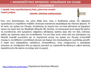 Ι. ΜΟΝΟΘΕΪΣΤΙΚΕΣ ΘΡΗΣΚΕΙΕΣ: ΙΟΥΔΑΪΣΜΟΣ ΚΑΙ ΙΣΛΑΜ
Ι. ΙΟΥΔΑΪΣΜΟΣ
I. Ισραήλ, ένας περιπλανώμενος λαός ,μέσα στην ιστορία
Γιορτές μνήμης
ΠΟΥΡΙΜ (ΠΕΡΣΙΚΗ ΑΙΧΜΑΛΩΣΙΑ)
http://athjcom.gr/thriskeia (Ισραηλιτική Κοινότητα Αθηνών)
Έτσι, στις δεκατέσσερις του μήνα Αδάρ (που είναι ο δωδέκατος μήνας του εβραϊκού
ημερολογίου) η παράδοση επιβάλει ιδιαίτερα εορταστική ατμόσφαιρα και πλούσιο φαγητό. Το
δε ποτό, την ημέρα του Πουρίμ, επιτρέπεται σε σημείο που να είναι αδύνατον να ξεχωρίσει
κανείς τον Αμάν από τον Μορδεχάι [Μεγιλά 7β]. Ωστόσο, το πανηγυρικό αυτό κλίμα θα πρέπει
να συνοδεύεται από έμπρακτες εκφράσεις αδελφικής αγάπης προς όλο τον λαό, ενότητας
καθώς και πρόνοιας προς τον συνάνθρωπο. Για τον λόγο αυτό, εκτός από την εξιστόρηση της
Μεγιλά («κριάθ α-μεγιλά») και το εορταστικό γεύμα την ημέρα του Πουρίμ («σεουδάθ
πουρίμ»), συνηθίζεται η ανταλλαγή γλυκών και δώρων (τα επονομαζόμενα «μισσλόαχ μανώθ»
ή παρά τους σεφαραδίτες «platikos»). Επιπροσθέτως, είναι υποχρεωτική η προσφορά
γεύματος σε τουλάχιστον δύο μη έχοντες (γνωστά ως «ματανώθ λα-εβιονιμ»), αφού κανένας
Ισραηλίτης δεν θα πρέπει να απέχει από τη γιορτή.
 