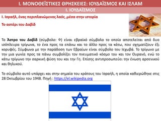 Ι. ΜΟΝΟΘΕΪΣΤΙΚΕΣ ΘΡΗΣΚΕΙΕΣ: ΙΟΥΔΑΪΣΜΟΣ ΚΑΙ ΙΣΛΑΜ
Ι. ΙΟΥΔΑΪΣΜΟΣ
I. Ισραήλ, ένας περιπλανώμενος λαός ,μέσα στην ιστορία
Το αστέρι του Δαβίδ
Το Άστρο του Δαβίδ (σύμβολο: ✡) είναι εβραϊκό σύμβολο το οποίο αποτελείται από δυο
ισόπλευρα τρίγωνα, το ένα προς τα επάνω και το άλλο προς τα κάτω, που σχηματίζουν έξι
κορυφές. Σύμφωνα με την παράδοση των Εβραίων είναι σύμβολο του Ιεχωβά. Το τρίγωνο με
την μια γωνία προς τα πάνω συμβολίζει τον πνευματικό κόσμο του και τον Ουρανό, ενώ το
κάτω τρίγωνο την σαρκική φύση του και την Γη. Επίσης αντιπροσωπεύει την ένωση αρσενικού
και θηλυκού.
Το σύμβολο αυτό υπάρχει και στην σημαία του κράτους του Ισραήλ, η οποία καθιερώθηκε στις
28 Οκτωβρίου του 1948. Πηγή : https://el.wikipedia.org
 
