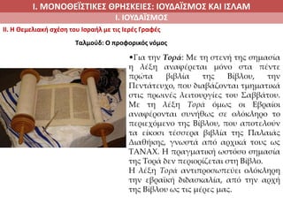 Ι. ΜΟΝΟΘΕΪΣΤΙΚΕΣ ΘΡΗΣΚΕΙΕΣ: ΙΟΥΔΑΪΣΜΟΣ ΚΑΙ ΙΣΛΑΜ
Ι. ΙΟΥΔΑΪΣΜΟΣ
II. H Θεμελιακή σχέση του Ισραήλ με τις Ιερές Γραφές
•Για την Τορά: Με τη στενή της σημασία
η λέξη αναφέρεται μόνο στα πέντε
πρώτα βιβλία της Βίβλου, την
Πεντάτευχο, που διαβάζονται τμηματικά
στις πρωινές λειτουργίες του Σαββάτου.
Με τη λέξη Τορά όμως οι Εβραίοι
αναφέρονται συνήθως σε ολόκληρο το
περιεχόμενο της Βίβλου, που αποτελούν
τα είκοσι τέσσερα βιβλία της Παλαιάς
Διαθήκης, γνωστά από αρχικά τους ως
ΤΑΝΑΧ. Η πραγματική ωστόσο σημασία
της Τορά δεν περιορίζεται στη Βίβλο.
Η λέξη Τορά αντιπροσωπεύει ολόκληρη
την εβραϊκή διδασκαλία, από την αρχή
της Βίβλου ως τις μέρες μας.
Ταλμούδ: Ο προφορικός νόμος
 