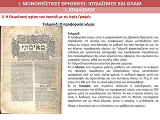 Ι. ΜΟΝΟΘΕΪΣΤΙΚΕΣ ΘΡΗΣΚΕΙΕΣ: ΙΟΥΔΑΪΣΜΟΣ ΚΑΙ ΙΣΛΑΜ
Ι. ΙΟΥΔΑΪΣΜΟΣ
II. H Θεμελιακή σχέση του Ισραήλ με τις Ιερές Γραφές
Ταλμούδ
Ο προφορικός νόμος είναι η ραχοκοκαλιά της εβραϊκής θρησκείας και
παράδοσης. Το σύνολο του προφορικού νόμου μεταδιδόταν από
στόμα σε στόμα, από δάσκαλο σε μαθητή και από πατέρα σε γιο. Αν
και λέγεται «προφορικός νόμος», το Ταλμούδ χαρακτηρίζεται από τη
συλλογή και προσεκτική καταγραφή των προφορικών παραδόσεων
που περιλαμβάνουν όχι μόνο κείμενα που αφορούν την ερμηνεία του
μωσαϊκού νόμου, αλλά και ποικίλο άλλο υλικό.
Το Ταλμούδ αποτελείται από δύο βασικά τμήματα:
Α) τη Μισνά, που σημαίνει μελέτη, μάθηση, και αποτελεί τη συλλογή
της εβραϊκής παράδοσης και διδασκαλίας, όπως μεταδιδόταν
προφορικά από τα πολύ παλιά χρόνια. Η συλλογή άρχισε μετά την
καταστροφή της Ιερουσαλήμ και του δεύτερου Ναού, το 70 μ.Χ. ενώ
γύρω στο 200 μ.Χ. όλο το υλικό μαζεύτηκε και καταγράφηκε.
Β) τη Γκεμαρά, που σημαίνει τελείωση ή ολοκλήρωση, και
αντιπροσωπεύει την εξέλιξη του προφορικού νόμου στα επόμενα 300
χρόνια, μετά τη συμπλήρωση της Μισνά. Αν και ο κύριος σκοπός της
είναι ο διάλογος των μελετητών γύρω από τη Μισνά, ταυτόχρονα
ασχολείται και με άλλα θέματα, όπως η ιστορία, η μυθολογία, τα
έθιμα, η επιστήμη και οι συζητήσεις των ραββινικών σχολών.
Ταλμούδ: Ο προφορικός νόμος
 