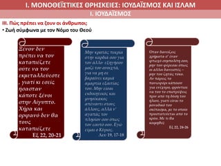 Ι. ΜΟΝΟΘΕΪΣΤΙΚΕΣ ΘΡΗΣΚΕΙΕΣ: ΙΟΥΔΑΪΣΜΟΣ ΚΑΙ ΙΣΛΑΜ
Ι. ΙΟΥΔΑΪΣΜΟΣ
IIΙ. Πώς πρέπει να ζουν οι άνθρωποι;
• Ζωή σύμφωνα με τον Νόμο του Θεού
Ξένον δεν
πρέπει να τον
καταπιέζετε
ούτε να τον
εκμεταλλεύεστε
, γιατί κι εσείς
ήσασταν
κάποτε ξένοι
στην Αίγυπτο.
Χήρα και
ορφανό δεν θα
τους
καταπιέζετε
Εξ 22, 20-21
Όταν δανείζεις
χρήματα σ’ έναν
φτωχό συμπολίτη σου,
μην του φέρεσαι όπως
οι άλλοι δανειστές –
μην του ζητάς τόκο.
Αν πάρεις το
πανωφόρι κάποιου
για ενέχυρο, φρόντισε
να του το επιστρέψεις
πριν από τη δύση του
ήλιου, γιατί είναι το
μοναδικό του
σκέπασμα, με το οποίο
προστατεύεται από το
κρύο. Με τι θα
κοιμηθεί;
Εξ 22, 24-26
Μην κρατάς πικρία
στην καρδιά σου για
τον άλλο∙ εξηγήσου
μαζί του ανοιχτά,
για να μη σε
βαραίνει καμιά
αμαρτία εξαιτίας
του. Μην είσαι
εκδικητικός και
μνησίκακος
απέναντι στους
άλλους, αλλά ν’
αγαπάς τον
πλησίον σου όπως
τον εαυτό σου. Εγώ
είμαι ο Κύριος.
Λευ 19, 17-18
 