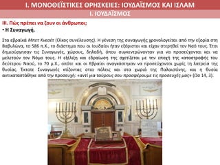 Ι. ΜΟΝΟΘΕΪΣΤΙΚΕΣ ΘΡΗΣΚΕΙΕΣ: ΙΟΥΔΑΪΣΜΟΣ ΚΑΙ ΙΣΛΑΜ
Ι. ΙΟΥΔΑΪΣΜΟΣ
IIΙ. Πώς πρέπει να ζουν οι άνθρωποι;
• Η Συναγωγή.
Στα εβραϊκά Μπετ Κνεσέτ (Οίκος συνέλευσης). Η γένεση της συναγωγής χρονολογείται από την εξορία στη
Βαβυλώνα, το 586 π.Χ., το διάστημα που οι Ιουδαίοι ήταν εξόριστοι και είχαν στερηθεί τον Ναό τους. Έτσι
δημιούργησαν τις Συναγωγές, χώρους, δηλαδή, όπου συγκεντρώνονταν για να προσεύχονται και να
μελετούν τον Νόμο τους. Η εξέλιξη και εδραίωση της σχετίζεται με την εποχή της καταστροφής του
δεύτερου Ναού, το 70 μ.Χ., οπότε και οι Εβραίοι αναγκάστηκαν να προσεύχονται χωρίς τη λατρεία της
θυσίας. Έκτοτε Συναγωγές κτίζοντας στια πόλεις και στα χωριά της Παλαιστίνης, και η θυσία
αντικαταστάθηκε από την προσευχή: «αντί για ταύρους σου προσφέρουμε τις προσευχές μας» (Ωσ 14, 3).
 