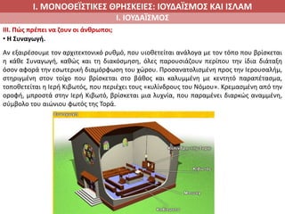 Ι. ΜΟΝΟΘΕΪΣΤΙΚΕΣ ΘΡΗΣΚΕΙΕΣ: ΙΟΥΔΑΪΣΜΟΣ ΚΑΙ ΙΣΛΑΜ
Ι. ΙΟΥΔΑΪΣΜΟΣ
IIΙ. Πώς πρέπει να ζουν οι άνθρωποι;
• Η Συναγωγή.
Αν εξαιρέσουμε τον αρχιτεκτονικό ρυθμό, που υιοθετείται ανάλογα με τον τόπο που βρίσκεται
η κάθε Συναγωγή, καθώς και τη διακόσμηση, όλες παρουσιάζουν περίπου την ίδια διάταξη
όσον αφορά την εσωτερική διαμόρφωση του χώρου. Προσανατολισμένη προς την Ιερουσαλήμ,
στηριγμένη στον τοίχο που βρίσκεται στο βάθος και καλυμμένη με κεντητό παραπέτασμα,
τοποθετείται η Ιερή Κιβωτός, που περιέχει τους «κυλίνδρους του Νόμου». Κρεμασμένη από την
οροφή, μπροστά στην Ιερή Κιβωτό, βρίσκεται μια λυχνία, που παραμένει διαρκώς αναμμένη,
σύμβολο του αιώνιου φωτός της Τορά.
 
