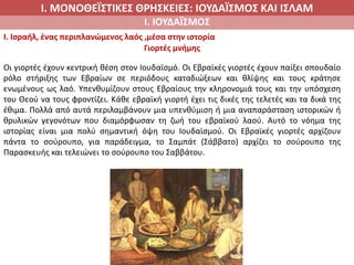 Ι. ΜΟΝΟΘΕΪΣΤΙΚΕΣ ΘΡΗΣΚΕΙΕΣ: ΙΟΥΔΑΪΣΜΟΣ ΚΑΙ ΙΣΛΑΜ
Ι. ΙΟΥΔΑΪΣΜΟΣ
I. Ισραήλ, ένας περιπλανώμενος λαός ,μέσα στην ιστορία
Γιορτές μνήμης
Οι γιορτές έχουν κεντρική θέση στον Ιουδαϊσμό. Οι Εβραϊκές γιορτές έχουν παίξει σπουδαίο
ρόλο στήριξης των Εβραίων σε περιόδους καταδιώξεων και θλίψης και τους κράτησε
ενωμένους ως λαό. Υπενθυμίζουν στους Εβραίους την κληρονομιά τους και την υπόσχεση
του Θεού να τους φροντίζει. Κάθε εβραϊκή γιορτή έχει τις δικές της τελετές και τα δικά της
έθιμα. Πολλά από αυτά περιλαμβάνουν μια υπενθύμιση ή μια αναπαράσταση ιστορικών ή
θρυλικών γεγονότων που διαμόρφωσαν τη ζωή του εβραϊκού λαού. Αυτό το νόημα της
ιστορίας είναι μια πολύ σημαντική όψη του Ιουδαϊσμού. Οι Εβραϊκές γιορτές αρχίζουν
πάντα το σούρουπο, για παράδειγμα, το Σαμπάτ (Σάββατο) αρχίζει το σούρουπο της
Παρασκευής και τελειώνει το σούρουπο του Σαββάτου.
 