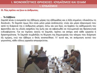 Ι. ΜΟΝΟΘΕΪΣΤΙΚΕΣ ΘΡΗΣΚΕΙΕΣ: ΙΟΥΔΑΪΣΜΟΣ ΚΑΙ ΙΣΛΑΜ
Ι. ΙΟΥΔΑΪΣΜΟΣ
IIΙ. Πώς πρέπει να ζουν οι άνθρωποι;
. Το Σάββατο
Σαμπάτ είναι η ονομασία της έβδομης μέρας της εβδομάδας και η λέξη σημαίνει «διακόπτω τη
δουλειά». Το Σαμπάτ όμως δεν είναι μόνο μέρα ανάπαυσης∙ είναι και μέρα εξαγνισμού που
κατά τη διάρκειά της ο άνθρωπος μπορεί, έστω και για λίγο, να ξεχάσει τις καθημερινές του
φροντίδες και τις υλικές ασχολίες της ζωής και να αφοσιωθεί σε πνευματικά και θρησκευτικά
ενδιαφέροντα. Για να τηρήσει κανείς το Σαμπάτ, πρέπει να απέχει από κάθε εργασία ή
δραστηριότητα. Το Σαμπάτ συμβολίζει τη θύμηση της δημιουργίας του κόσμου που διήρκησε
έξι ημέρες, ενώ την έβδομη ο Θεός αναπαύθηκε. Γι’ αυτό και, σε ανάμνηση αυτού του
γεγονότος, κάθε είδους εργασία απαγορεύεται.
 