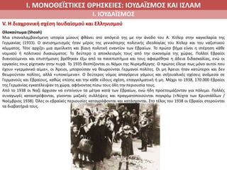 Ι. ΜΟΝΟΘΕΪΣΤΙΚΕΣ ΘΡΗΣΚΕΙΕΣ: ΙΟΥΔΑΪΣΜΟΣ ΚΑΙ ΙΣΛΑΜ
Ι. ΙΟΥΔΑΪΣΜΟΣ
V. Η διαχρονική σχέση Ιουδαϊσμού και Ελληνισμού
Ολοκαύτωμα (Shoah)
Μια επαναλαμβανόμενη ιστορία μίσους φθάνει στο απόγειό της με την άνοδο του Α. Χίτλερ στην καγκελαρία της
Γερμανίας (1933). Ο αντισημιτισμός ήταν μέρος της γενικότερης πολιτικής ιδεολογίας του Χίτλερ και του ναζιστικού
κόμματος. Τότε αρχίζει μια αμείλικτη και βίαιη πολιτική εναντίον των Εβραίων. Το πρώτο βήμα είναι η στέρηση κάθε
νομικού ή πολιτικού δικαιώματος. Το δεύτερο ο αποκλεισμός τους από την οικονομία της χώρας. Πολλοί Εβραίοι
διανοούμενοι και επιστήμονες βρέθηκαν έξω από τα πανεπιστήμια και τους αφαιρέθηκε η άδεια διδασκαλίας, ενώ οι
εργασίες τους ρίχτηκαν στην πυρά. Το 1935 θεσπίζονται οι Νόμοι της Νυρεμβέργης. Ο πρώτος έλεγε πως μόνο αυτοί που
έχουν «γερμανικό αίμα», οι Άρειοι, μπορούσαν να θεωρούνται Γερμανοί πολίτες. Οι μη Άρειοι ήταν κατώτεροι και δεν
θεωρούνταν πολίτες, αλλά «υποκείμενα». Ο δεύτερος νόμος απαγόρευε γάμους και σεξουαλικές σχέσεις ανάμεσα σε
Γερμανούς και Εβραίους, καθώς επίσης και την κάθε είδους σχέση, επαγγελματική ή μη. Μέχρι το 1938, 170.000 Εβραίοι
της Γερμανίας εγκατέλειψαν τη χώρα, αφήνοντας πίσω τους όλη την περιουσία τους.
Από το 1938 οι Ναζί άρχισαν να εντείνουν τα μέτρα κατά των Εβραίων, ενώ ήδη προετοιμάζονταν για πόλεμο. Πολλές
συναγωγές καταστρέφονται, γίνονται μαζικές συλλήψεις και πραγματοποιούνται πογκρόμ («Νύχτα των Κρυστάλλων /
Νοέμβριος 1938). Όλες οι εβραϊκές περιουσίες καταγράφονται και κατάσχονται. Στο τέλος του 1938 οι Εβραίοι στερούνται
τα διαβατήριά τους.
 