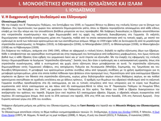 Ι. ΜΟΝΟΘΕΪΣΤΙΚΕΣ ΘΡΗΣΚΕΙΕΣ: ΙΟΥΔΑΪΣΜΟΣ ΚΑΙ ΙΣΛΑΜ
Ι. ΙΟΥΔΑΪΣΜΟΣ
V. Η διαχρονική σχέση Ιουδαϊσμού και Ελληνισμού
Ολοκαύτωμα (Shoah)
Με την έναρξη του Β΄ Παγκοσμίου Πολέμου, τον Σεπτέμβριο του 1939, οι Γερμανοί θέτουν τις βάσεις της «τελικής λύσης» για το ζήτημα των
Εβραίων. Στις πρωτεύουσες των χωρών που κατακτούν δημιουργούνται γκέτο, όπου οι Εβραίοι περιορίζονται αποκομμένοι από κάθε είδους
επαφή με τον έξω κόσμο και την οποιαδήποτε βοήθεια μπορούσε να τους προσφερθεί. Με διάφορες δικαιολογίες οι Εβραίοι αποστέλλονταν
στα «στρατόπεδα συγκέντρωσης» που είχαν δημιουργηθεί από τις αρχές της ναζιστικής διακυβέρνησης στη Γερμανία. Οι ναζιστές
δημιούργησαν στρατόπεδα συγκέντρωσης μέσα στη Γερμανία, πολλά από τα οποία κατασκευάστηκαν από τις τοπικές αρχές, με σκοπό τον
εγκλεισμό σε αυτά των πολιτικών κρατουμένων και των ανεπιθύμητων ατόμων. Μέχρι το 1939 είχαν τεθεί σε λειτουργία έξι από τα μεγαλύτερα
στρατόπεδα συγκέντρωσης: το Νταχάου (1933), το Σάξενχαουζεν (1936), το Μπούχενβαλντ (1937), το Φλόσενμπεργκ (1938), το Μαουτχάουζεν
(1938) και το Ράβενσμπρικ (1939).
Στη διάρκεια του πολέμου, ανάμεσα στο 1941-1945, τέθηκε σε εφαρμογή η «τελική λύση», δηλαδή το σχέδιο εξόντωσης όλων των Εβραίων.
Κάθε τι αποφασίστηκε και οργανώθηκε συστηματικά και στην παραμικρή του λεπτομέρεια από ανθρώπους μορφωμένους, που όμως πίστευαν
βαθιά πως ο κάθε Εβραίος ήταν εχθρός του γερμανικού λαού και γι’ αυτό έπρεπε να εξοντωθεί. Με την έναρξη της εφαρμογής της «τελικής
λύσης» δημιουργήθηκαν τα λεγόμενα "στρατόπεδα εξόντωσης". Σκοπός τους δεν ήταν ο εγκλεισμός και η καταναγκαστική εργασία, όπως στα
στρατόπεδα συγκέντρωσης, αλλά η συστηματική και χωρίς οίκτο εξόντωση όσων μεταφέρονταν σε αυτά. Τα στρατόπεδα εξόντωσης
δημιουργήθηκαν εκτός Γερμανικού εδάφους, στις κατεχόμενες Πολωνία και Λευκορωσία (Μπέλζεκ, Σομπιμπόρ, της Τρεμπλίνκα και του
Άουσβιτς-Μπίρκεναου). Η μεταφορά των κρατουμένων γινόταν συνήθως κάτω από τρομερές συνθήκες με τη χρήση αμαξοστοιχιών για τη
μεταφορά εμπορευμάτων, μέσα στα οποία πολλοί πέθαιναν πριν φτάσουν στον προορισμό τους. Περισσότεροι από τρία εκατομμύρια Εβραίοι
επρόκειτο να βρουν τον θάνατο στα στρατόπεδα εξόντωσης, κυρίως μέσω δηλητηριωδών αερίων στους θαλάμους αερίων, αν και πολλοί
κρατούμενοι σκοτώθηκαν σε ομαδικές εκτελέσεις και με άλλους τρόπους. Ο αριθμός των θυμάτων του εβραϊκού πληθυσμού από τη ναζιστική
Γερμανία συνήθως προσδιορίζεται στα έξι εκατομμύρια, αν και οι τυπικές εκτιμήσεις από τους ιστορικούς για το εύρος των θυμάτων
κυμαίνονται από πέντε εκατομμύρια ως και πάνω από έξι εκατομμύρια.Μετά το τέλος του Β΄ Παγκοσμίου Πολέμου τα Ηνωμένα Έθνη
αποφάσισαν, τον Νοέμβριο του 1947, να χωρίσουν την Παλαιστίνη σε δύο κράτη. Τον Μάιο του 1948 οι Εβραίοι διακηρύσσουν την
ανεξαρτησία του κράτους του Ισραήλ. Σήμερα ζουν εκεί περίπου 8,5 εκατομμύρια εβραίοι. Σήμερα, ο εβραϊκός κόσμος συγκροτείται από
περίπου 20 εκατομμύρια άτομα. Από αυτά το 25% κατοικεί στο Ισραήλ, 35% στις ΗΠΑ και στον Καναδά, 15% στη Λατινική Αμερική. Στην
Ευρώπη κατοικεί γύρω στο 20% του συνόλου.
Υπάρχουν ιδρύματα μνήμης και μελέτης του Ολοκαυτώματος, όπως το Γιαντ Βασσέμ στο Ισραήλ και το Μουσείο Μνήμης του Ολοκαυτώματος
στις ΗΠΑ.
Το Ολοκαύτωμα αποτέλεσε επίσης το θέμα πολλών κινηματογραφικών ταινιών: Στ. Σπήλμπεργκ, Η Λίστα του Σίντλερ (1933), Ρ. Μπενίνι, Η Ζωή
Είναι Ωραία (1997), Μ. Χέρμαν, Το παιδί με τις ριγέ πιτζάμες (2008), Λ. Νέμες, Ο γιός του Σαούλ (2015), Ρ. Πολάνσκι, Ο πιανίστας (2002).
 