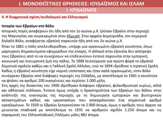 Ι. ΜΟΝΟΘΕΪΣΤΙΚΕΣ ΘΡΗΣΚΕΙΕΣ: ΙΟΥΔΑΪΣΜΟΣ ΚΑΙ ΙΣΛΑΜ
Ι. ΙΟΥΔΑΪΣΜΟΣ
V. Η διαχρονική σχέση Ιουδαϊσμού και Ελληνισμού
Ιστορία των Εβραίων στο Βόλο
Ιστορικές πηγές αναφέρουν ότι ήδη από τον 1ο αιώνα μ.Χ. ζούσαν Εβραίοι στην περιοχή
της Μαγνησίας και συγκεκριμένα στον Αλμυρό. Στην αρχαία Δημητριάδα, τον σημερινό
δηλαδή Βόλο, αναφέρεται εβραϊκή παρουσία ήδη από τον 2ο αιώνα μ.Χ.
Όταν το 1881 η πόλη απελευθερώθηκε, υπήρχε μια οργανωμένη εβραϊκή κοινότητα, όπως
μαρτυρούν δημοσιεύματα εφημερίδων της εποχής. Η αλλαγή στην εξουσία δεν απέτρεψε
τους Εβραίους από το να συνεχίσουν να επιδεικνύουν έντονη παρουσία στην εμπορική,
κοινωνική και πνευματική ζωή της πόλης. Το 1888 λειτούργησε για πρώτη φορά το εβραϊκό
δημοτικό σχολείο καθώς και η Γαλλική Σχολή Αλλιάνς, ενώ το 1894 ιδρύθηκε η Ιερατική Σχολή.
Καθώς η εβραϊκή κοινότητα είχε νομική υπόσταση και ήταν καλά οργανωμένη, στον Βόλο
συνέρρεαν Εβραίοι από διάφορες περιοχές της Ελλάδας, με αποτέλεσμα το 1901 η κοινότητα
να φτάσει να αριθμεί 200 οικογένειες και περίπου 1.000 μέλη.
Στις αρχές της δεκαετίας του 1900 ιδρύθηκαν διάφοροι εβραϊκοί, φιλανθρωπικοί κυρίως, αλλά
και αθλητικοί σύλλογοι. Έντονη όμως υπήρξε η δραστηριότητα των Εβραίων του Βόλου στην
ανάπτυξη της οικονομίας της περιοχής με τη δημιουργία εμπορικών και βιοτεχνικών
καταστημάτων καθώς και εργοστασίων που απασχολούσαν ένα σημαντικό αριθμό
εργαζομένων. Το 1920 οι Εβραίοι ξεπερνούσαν τα 2.000 άτομα, όμως ο αριθμός τους άρχισε να
μειώνεται σταδιακά με αποτέλεσμα το 1935 να αριθμούν σχεδόν 1.250 άτομα και τις
παραμονές του Ελληνοϊταλικού Πολέμου μόλις 882 άτομα.
 