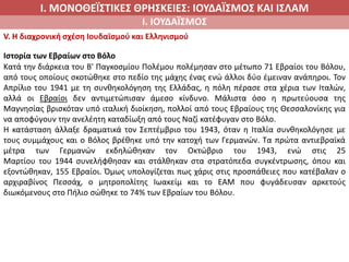 Ι. ΜΟΝΟΘΕΪΣΤΙΚΕΣ ΘΡΗΣΚΕΙΕΣ: ΙΟΥΔΑΪΣΜΟΣ ΚΑΙ ΙΣΛΑΜ
Ι. ΙΟΥΔΑΪΣΜΟΣ
V. Η διαχρονική σχέση Ιουδαϊσμού και Ελληνισμού
Ιστορία των Εβραίων στο Βόλο
Κατά την διάρκεια του Β' Παγκοσμίου Πολέμου πολέμησαν στο μέτωπο 71 Εβραίοι του Βόλου,
από τους οποίους σκοτώθηκε στο πεδίο της μάχης ένας ενώ άλλοι δύο έμειναν ανάπηροι. Τον
Απρίλιο του 1941 με τη συνθηκολόγηση της Ελλάδας, η πόλη πέρασε στα χέρια των Ιταλών,
αλλά οι Εβραίοι δεν αντιμετώπισαν άμεσο κίνδυνο. Μάλιστα όσο η πρωτεύουσα της
Μαγνησίας βρισκόταν υπό ιταλική διοίκηση, πολλοί από τους Εβραίους της Θεσσαλονίκης για
να αποφύγουν την ανελέητη καταδίωξη από τους Ναζί κατέφυγαν στο Βόλο.
Η κατάσταση άλλαξε δραματικά τον Σεπτέμβριο του 1943, όταν η Ιταλία συνθηκολόγησε με
τους συμμάχους και ο Βόλος βρέθηκε υπό την κατοχή των Γερμανών. Τα πρώτα αντιεβραϊκά
μέτρα των Γερμανών εκδηλώθηκαν τον Οκτώβριο του 1943, ενώ στις 25
Μαρτίου του 1944 συνελήφθησαν και στάλθηκαν στα στρατόπεδα συγκέντρωσης, όπου και
εξοντώθηκαν, 155 Εβραίοι. Όμως υπολογίζεται πως χάρις στις προσπάθειες που κατέβαλαν ο
αρχιραβίνος Πεσσάχ, ο μητροπολίτης Ιωακείμ και το ΕΑΜ που φυγάδευσαν αρκετούς
διωκόμενους στο Πήλιο σώθηκε το 74% των Εβραίων του Βόλου.
 