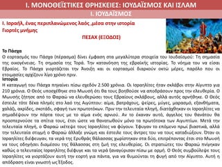 Ι. ΜΟΝΟΘΕΪΣΤΙΚΕΣ ΘΡΗΣΚΕΙΕΣ: ΙΟΥΔΑΪΣΜΟΣ ΚΑΙ ΙΣΛΑΜ
Ι. ΙΟΥΔΑΪΣΜΟΣ
I. Ισραήλ, ένας περιπλανώμενος λαός ,μέσα στην ιστορία
Γιορτές μνήμης
ΠΕΣΑΧ (ΕΞΟΔΟΣ)
Το Πάσχα
Ο εορτασμός του Πάσχα (πέρασμα) δίνει έμφαση στα μεγαλύτερα στοιχεία του Ιουδαϊσμού: Τη σημασία
της οικογένειας. Τη σημασία της Τορά. Την κατανόηση της εβραϊκής ιστορίας. Το νόημα του να είσαι
Εβραίος. Το Πάσχα γιορτάζεται την Άνοιξη και οι εορτασμοί διαρκούν οκτώ μέρες, παρόλο που οι
ετοιμασίες αρχίζουν λίγο χρόνο πριν.
Ιστορία
Η καταγωγή του Πάσχα πηγαίνει πίσω σχεδόν 2.500 χρόνια. Οι Ισραηλίτες ήταν σκλάβοι στην Αίγυπτο για
210 χρόνια. Ο Θεός υποσχέθηκε στο Μωυσή ότι θα τους βοηθούσε να αποδράσουν προς την ελευθερία. Ο
Μωυσής ζήτησε από το Φαραώ να ελευθερώσει τους Εβραίους σκλάβους, αλλά αυτός αρνήθηκε. Ο Θεός
έστειλε τότε δέκα πληγές στο λαό της Αιγύπτου: αίμα, βατράχους, ψείρες, μύγες, μαρασμό, εξανθήματα,
χαλάζι, ακρίδες, σκοτάδι, σφαγή των πρωτοτόκων. Πριν την τελευταία πληγή, διατάχθηκαν οι Ισραηλίτες να
σημαδέψουν την πόρτα τους με το αίμα ενός αρνιού. Αν το έκαναν αυτό, άγγελος του θανάτου θα
προσπερνούσε τα σπίτια τους, έτσι ώστε να θανατωθούν μόνο τα πρωτότοκα των Αιγυπτίων. Μετά την
τελευταία πληγή, ο Φαραώ ικέτεψε τους Ισραηλίτες να φύγουν. Έφυγαν το επόμενο πρωί βιαστικά, αλλά
την τελευταία στιγμή ο Φαραώ άλλαξε γνώμη και έστειλε τους άντρες του να τους καταδιώξουν. Όταν οι
Ισραηλίτες διέφευγαν, τα νερά της Ερυθράς θάλασσας χωρίστηκαν στα δύο, επιτρέποντας έτσι στο Μωυσή
να τους οδηγήσει διαμέσου της θάλασσας στη ζωή της ελευθερίας. Οι στρατιώτες του Φαραώ πνίγηκαν
καθώς ο τελευταίος Ισραηλίτης διέφυγε και τα νερά ξαναγύρισαν πίσω με ορμή. Ο Θεός συμβούλεψε τους
Ισραηλίτες να γιορτάζουν αυτή την εορτή για πάντα, για να θυμούνται τη φυγή από την Αίγυπτο. Αυτή η
απόδραση είναι γνωστή ως Έξοδος.
 