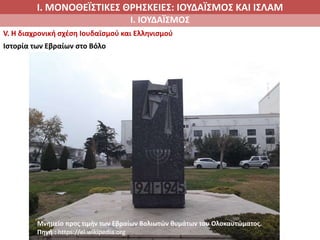 Ι. ΜΟΝΟΘΕΪΣΤΙΚΕΣ ΘΡΗΣΚΕΙΕΣ: ΙΟΥΔΑΪΣΜΟΣ ΚΑΙ ΙΣΛΑΜ
Ι. ΙΟΥΔΑΪΣΜΟΣ
V. Η διαχρονική σχέση Ιουδαϊσμού και Ελληνισμού
Ιστορία των Εβραίων στο Βόλο
Μνημείο προς τιμήν των Εβραίων Βολιωτών θυμάτων του Ολοκαυτώματος.
Πηγή : https://el.wikipedia.org
 