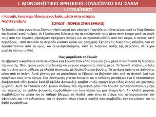 Ι. ΜΟΝΟΘΕΪΣΤΙΚΕΣ ΘΡΗΣΚΕΙΕΣ: ΙΟΥΔΑΪΣΜΟΣ ΚΑΙ ΙΣΛΑΜ
Ι. ΙΟΥΔΑΪΣΜΟΣ
i. Ισραήλ, ένας περιπλανώμενος λαός ,μέσα στην ιστορία
Γιορτές μνήμης
ΣΟΥΚΩΤ (ΠΟΡΕΙΑ ΣΤΗΝ ΕΡΗΜΟ)
Το Σουκότ, είναι γνωστό ως Σκηνοπηγία(η εορτή των σκηνών). Γιορτάζεται πέντε μέρες μετά το Γιομ-Κιπούρ
και διαρκεί οκτώ ημέρες. Οι Εβραίοι,στη διάρκεια της περιπλάνησής τους μέσα στην έρημο μετά τη φυγή
τους από την Αίγυπτο, έφτιαχναν πρόχειρες σκηνές για να προστατευθούν από τον καιρό, ο οποίος κατά
περιόδους – από περίοδο σε περίοδο γινόταν κρύος και βροχερός. Έχτισαν τις δικές τους καλύβες, για να
προστατευτούν από το κρύο, και συνειδητοποίησαν, κατά τη διάρκεια αυτής της περιόδου, ότι είχαν
μεγάλη πίστη στο Θεό.
Πώς γιορτάζεται το Σουκότ
Οι εβραϊκές οικογένειες κατασκευάζουν ένα Σουκότ στον κήπο τους και ζουν μέσα σ' αυτό κατά τη διάρκεια
της γιορτής. Όλοι τρώνε μέσα στο Σουκάχ και μερικοί κοιμούνται επίσης μέσα. Το Σουκότ κτίζεται με ξύλο
και η στέγη του στολίζεται με κλαδιά φοινικιάς, με λουλούδια και φρούτα. Τα αστέρια πρέπει να φαίνονται
μέσα από τη στέγη. Αυτό γίνεται για να μπορέσουν οι Εβραίοι να βιώσουν κάτι από τη φυσική ζωή των
προγόνων τους στην έρημο. Στις Συναγωγές γίνεται λιτανεία και ο καθένας μεταφέρει ένα ή περισσότερα
διαφορετικά είδη φυτών: λουλέβ (φύλλα φοινικιάς), αραβότ (ιτιά), ετρόγκ (ένα είδος κίτρου) και χαντασίμ
(μυρτιά). Αυτά τα τέσσερα είδη φυτών παίζουν ένα σημαντικό ρόλο στο Σουκότ: αντιπροσωπεύουν μέρη
του σώματος: τα φύλλα φοινικιάς συμβολίζουν την ίσια πλάτη και μια έντιμη ζωή. Τα κλαδιά μυρτιάς
συμβολίζουν τα μάτια και το καθαρό βλέμμα, τα κλαδιά ιτιάς είναι το στόμα που αντιπροσωπεύει την
αφοσίωση και την ειλικρίνεια, και το φρούτο κίτρο είναι η καρδιά που συμβολίζει την εντιμότητα και το
βαθύ συναίσθημα.
 