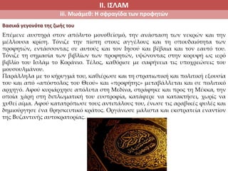 ΙΙ. ΙΣΛΑΜ
iii. Μωάμεθ: Η σφραγίδα των προφητών
Επέμενε αυστηρά στον απόλυτο μονοθεϊσμό, την ανάσταση των νεκρών και την
μέλλουσα κρίση. Τόνιζε την πίστη στους αγγέλους και τη σπουδαιότητα των
προφητών, εντάσσοντας σε αυτούς και τον Ιησού και βέβαια και τον εαυτό του.
Τόνιζε τη σημασία των βιβλίων των προφητών, υψώνοντας στην κορυφή ως ιερό
βιβλίο του Ισλάμ το Κοράνιο. Τέλος, καθόρισε με σαφήνεια τις υποχρεώσεις του
μουσουλμάνου.
Παράλληλα με το κήρυγμά του, καθιέρωσε και τη στρατιωτική και πολιτική εξουσία
του και από «απόστολος του Θεού» και «προφήτης» μεταβάλλεται και σε πολιτικό
αρχηγό. Αφού κυριάρχησε απόλυτα στη Μεδίνα, στράφηκε και προς τη Μέκκα, την
οποία χάρη στη διπλωματική του ευστροφία, κατάφερε να κατακτήσει, χωρίς να
χυθεί αίμα. Αφού κατατρόπωσε τους αντιπάλους του, ένωσε τις αραβικές φυλές και
δημιούργησε ένα θρησκευτικό κράτος. Οργάνωσε μάλιστα και εκστρατεία εναντίον
της Βυζαντινής αυτοκρατορίας.
Βασικά γεγονότα της ζωής του
 