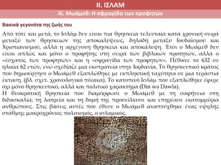 ΙΙ. ΙΣΛΑΜ
iii. Μωάμεθ: Η σφραγίδα των προφητών
Από τότε και μετά, το Ισλάμ δεν είναι πια θρησκεία τελευταία κατά χρονική σειρά
μεταξύ των θρησκειών της αποκαλύψεως, δηλαδή μεταξύ Ιουδαϊσμού και
Χριστιανισμού, αλλά η αρχέγονη θρησκεία και αποκάλυψη. Έτσι ο Μωάμεθ δεν
είναι απλώς και μόνο ο προφήτης στη σειρά των βιβλικών προτητών, αλλά ο
«έσχατος των προφητών» και η «σφραγίδα των προφητών». Πέθανε το 632 σε
ηλικία 62 ετών, ενώ σχεδίαζε μια εκστρατεία στην Ιορδανία. Το θρησκευτικό κράτος
που δημιούργησε ο Μωάμεθ εξαπλώθηκε με εκπληκτική ταχύτητα σε μια τεράστια
έκταση. (βλ. σχετ. χρονολογικό πίνακα). Το κατοπινό Ισλάμ που εξαπλώθηκε έφερε
όχι μόνο θρησκευτικό, αλλά και πολιτικό χαρακτήρα (Din wa Dawla).
Η θεοκρατική θρησκεία που διαμόρφωσε ο Μωάμεθ με τη σαφήνεια στη
διδασκαλία, τη λατρεία και τη δομή της προσείλκυσε και επηρέασε εκατομμύρια
ανθρώπους. Στις βάσεις αυτές που έθεσε ο Μωάμεθ αναπτύχθηκε ένας υψηλής
στάθμης μακροχρόνιος πολιτισμός, ο ισλαμικός.
Βασικά γεγονότα της ζωής του
 