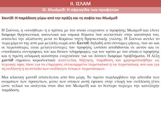 ΙΙ. ΙΣΛΑΜ
iii. Μωάμεθ: Η σφραγίδα των προφητών
Χαντίθ: Η παράδοση γύρω από την πράξη και τη σοφία του Μωάμεθ
Η Σούννα, η «συνήθεια» ή ο τρόπος με τον οποίο ενεργούσε ο προφήτης Μωάμεθ και έλυνε
διάφορα θρησκευτικά, κοινωνικά και νομικά θέματα που ανέκυπταν στην κοινότητά του,
αποτελεί την αξιόπιστη μετά το Κοράνιο πηγή θρησκευτικής γνώσης. Η Σούννα αντλεί το
περιεχόμενό της από μια μεγάλη σειρά από Χαντίθ, δηλαδή από σύντομες ρήσεις, που αν και
οι περισσότερες είναι μεταγενέστερες του προφήτη, ωστόσο αποδίδονται σε αυτόν και σε
σπουδαίους συντρόφους του και δίνουν πληροφορίες για τον τρόπο με τον οποίο ο προφήτης
και η πρώτη ισλαμική κοινότητα ενεργούσαν για να λύσουν διάφορα προβλήματα. Η λέξη
χαντίθ σημαίνει κυριολεκτικά: αναγγελία, διήγηση, παράδοση και χρησιμοποιήθηκε ως
τεχνικός όρος τόσο για το επιμέρους συγκεκριμένο περιστατικό ή τα περιστατικά, όσο και για
τη συλλογή ή το σύνολο των συλλογών τέτοιων περιστατικών.
Μια κλασική χαντίθ αποτελείται από δύο μέρη. Το πρώτο περιλαμβάνει την αλυσίδα των
ονομάτων των προσώπων, μέσω των οποίων αυτή έφτασε στην εποχή του συλλέκτη (έτσι
ώστε τελικά να ανάγεται στον ίδιο τον Μωάμεθ) και το δεύτερο περιέχει την κατεξοχήν
παράδοση.
 