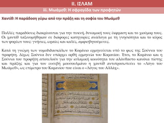 ΙΙ. ΙΣΛΑΜ
iii. Μωάμεθ: Η σφραγίδα των προφητών
Χαντίθ: Η παράδοση γύρω από την πράξη και τη σοφία του Μωάμεθ
Πολλές παραδόσεις διακρίνονται για την πυκνή, δυναμική τους έκφραση και το χιούμορ τους.
Οι χαντίθ ταξινομήθηκαν σε διάφορες κατηγορίες ανάλογα με τη γνησιότητα και το κύρος
των φορέων τους: γνήσιες, ωραίες και καλές, αμφισβητούμενες.
Κατά τη γνώμη των νομοδιδασκάλων το Κοράνιο ερμηνεύεται υπό το φως της Σούννα του
προφήτη. Δίχως Σούννα δεν υπάρχει ορθή ερμηνεία του Κορανίου. Έτσι, το Κοράνιο και η
Σούννα του προφήτη αποτελούν για την ισλαμική κοινότητα τον αλάνθαστο κανόνα πίστης
και πράξης και για τον ευσεβή μουσουλμάνο η χαντίθ αντιπροσωπεύει το «Λόγο του
Μωάμεθ», ως επίμετρο του Κορανίου που είναι ο «Λόγος του Αλλάχ».
 