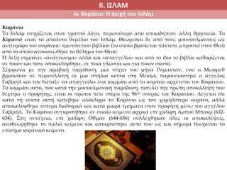 ΙΙ. ΙΣΛΑΜ
iv. Κοράνιο: Η ψυχή του Ισλάμ
Κοράνιο
Το Ισλάμ στηρίζεται στον γραπτό λόγο, περισσότερο από οποιαδήποτε άλλη θρησκεία. Το
Κοράνιο είναι το απόλυτο θεμέλιο του Ισλάμ. Θεωρείται δε από τους μουσουλμάνους ως
αντίγραφο του ουράνιου πρωτότυπου βιβλίου (το οποίο βρίσκεται πάντοτε μπροστά στον Θεό)
από το οποίο ανακοινώθηκε το θέλημα του Θεού.
Η λέξη σημαίνει «ανάγνωσμα» αλλά και «απαγγελία» και από το ίδιο το βιβλίο καθορίζεται
σε ποιον και πότε αποκαλύφθηκε, σε ποια γλώσσα και για ποιον σκοπό.
Σύμφωνα με την αραβική παράδοση, μια νύχτα του μήνα Ραμαντάν, ενώ ο Μωάμεθ
βρισκόταν σε περισυλλογή σε μια σπηλιά κοντά στη Μέκκα, παρουσιάστηκε ο άγγελος
Γαβριήλ και τον διέταξε να απαγγείλει ένα κομμάτι από το ουράνιο αρχέτυπο του Κορανίου.
Το κομμάτι αυτό, που κατά την μοσουλμανική παράδοση, ποτελεί την πρώτη αποκάλυψη που
δέχτηκε ο προφήτης, είναι οι πρώτοι πέτε στίχοι της 96ης σούρας του Κορανίου. Λέγεται ότι
κατά τη νύκτα αυτή κατέβηκε ολόκληρο το Κοράνιο ως τον χαμηλότερο ουρανό, αλλά
αποκαλύφθηκε ύστερα διαδοχικά και κατά μικρά τμήματα στον προφήτη μέσω του αγγέλου
Γαβριήλ. Το Κοράνιο συγκροτήθηκε σε ενιαίο κείμενο αρχικά επί χαλίφη Αμπού Μπακρ (632-
634). Στη συνέχεια, επί χαλίφη Οθμάν (644-656) συλλέχθηκαν όλες οι αποκαλύψεις,
αναθεωρήθηκε το παλιό κείμενο και καταρτίστηκε αυτό που ως και σήμερα θεωρείται το
επίσημο κορανικό κείμενο.
 