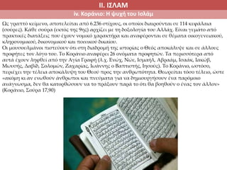 ΙΙ. ΙΣΛΑΜ
iv. Κοράνιο: Η ψυχή του Ισλάμ
Ως γραπτό κείμενο, αποτελείται από 6.236 στίχους, οι οποίοι διαιρούνται σε 114 κεφάλαια
(σούρες). Κάθε σούρα (εκτός της 9ης) αρχίζει με τη δοξολογία του Αλλάχ. Είναι γεμάτο από
πρακτικές διατάξεις που έχουν νομικό χαρακτήρα και αναφέρονται σε θέματα οικογενειακού,
κληρονομικού, δικονομικού και ποινικού δικαίου.
Οι μουσουλμάνοι πιστεύουν ότι στη διαδρομή της ιστορίας ο Θεός αποκάλυψε και σε άλλους
προφήτες τον λόγο του. Το Κοράνιο αναφέρει 26 ονόματα προφητών. Τα περισσότερα από
αυτά έχουν ληφθεί από την Αγία Γραφή (λ.χ. Ενώχ, Νώε, Ισμαήλ, Αβραάμ, Ισαάκ, Ιακώβ,
Μωυσής, Δαβίδ, Σολομών, Ζαχαρίας, Ιωάννης ο Βαπτιστής, Ιησούς). Το Κοράνιο, ωστόσο,
περιέχει την τέλεια αποκάλυψη του Θεού προς την ανθρωπότητα. Θεωρείται τόσο τέλειο, ώστε
«ακόμη κι αν ενωθούν άνθρωποι και πνεύματα για να δημιουργήσουν ένα παρόμοιο
ανάγνωσμα, δεν θα κατορθώσουν να το πράξουν παρά το ότι θα βοηθούν ο ένας τον άλλον»
(Κοράνιο, Σούρα 17,90)
 