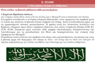 ΙΙ. ΙΣΛΑΜ
v. Πώς πρέπει να ζουν οι άνθρωποι;
Πέντε στύλοι: τα βασικά καθήκοντα κάθε μουσουλμάνου
• Σαχάντα: Ομολογία πίστεως
Δεν υπάρχει άλλος θεός εκτός από τον Αλλάχ και ο Μωάμεθ είναι ο απόστολος του Αλλάχ.
Στη φράση συνοψίζεται η κεντρική ισλαμική διδασκαλία, είναι γραμμένη στα αραβικά μέσα
σε κύκλο και αποτελεί το βασικό οπτικό σύμβολο του Ισλάμ. Αυτή η απλή δήλωση αρκεί για
να χαρακτηριστεί κάποιος μουσουλμάνος. Η φράση αυτή δεν απαντάται αυτολεξεί στο
Κοράνιο, υπάρχουν όμως άλλες παρόμοιες δηλώσεις στις οποίες στηρίζεται (Σούρα 3,132. 8,1.
37,35. 47,19). Στρέφεται ρητά εναντίον κάθε μορφής ειδωλολατρίας, διατρανώνοντας την
παντοδυναμία και τη μοναδικότητα του Θεού και διακηρύσσοντας την υπακοή στην
προφητεία του Μωάμεθ.
Η ομολογία απαγγέλλεται στα αραβικά από όλους τους μουσουλμάνους παγκόσμια και είναι
η βασική αρχή που διαχωρίζει τον κόσμο σε Οίκο του Ισλάμ και σε Οίκο του πολέμου. Ο
πρώτος κυβερνάται με τις εντολές του Θεού, ενώ ο δεύτερος με τις εντολές ανθρώπων.
 