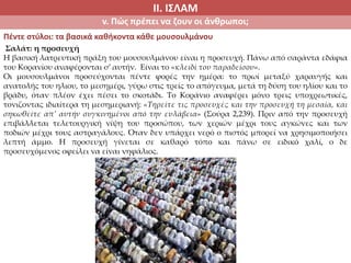 ΙΙ. ΙΣΛΑΜ
v. Πώς πρέπει να ζουν οι άνθρωποι;
Πέντε στύλοι: τα βασικά καθήκοντα κάθε μουσουλμάνου
Σαλάτ: η προσευχή
Η βασική λατρευτική πράξη του μουσουλμάνου είναι η προσευχή. Πάνω από σαράντα εδάφια
του Κορανίου αναφέρονται σ’ αυτήν. Είναι το «κλειδί του παραδείσου».
Οι μουσουλμάνοι προσεύχονται πέντε φορές την ημέρα: το πρωί μεταξύ χαραυγής και
ανατολής του ηλιου, το μεσημέρι, γύρω στις τρείς το απόγευμα, μετά τη δύση του ηλίου και το
βράδυ, όταν πλέον έχει πέσει το σκοτάδι. Το Κοράνιο αναφέρει μόνο τρεις υποχρεωτικές,
τονιζοντας ιδιαίτερα τη μεσημεριανή: «Τηρείτε τις προσευχές και την προσευχή τη μεσαία, και
σηκωθείτε απ’ αυτήν συγκινημένοι από την ευλάβεια» (Σούρα 2,239). Πριν από την προσευχή
επιβάλλεται τελετουργική νίψη του προσώπου, των χεριών μέχρι τους αγκώνες και των
ποδιών μέχρι τους αστραγάλους. Όταν δεν υπάρχει νερό ο πιστός μπορεί να χρησιμοποιήσει
λεπτή άμμο. Η προσευχή γίνεται σε καθαρό τόπο και πάνω σε ειδικό χαλί, ο δε
προσευχόμενος οφείλει να είναι νηφάλιος.
 