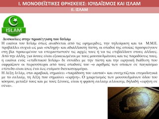 Ι. ΜΟΝΟΘΕΪΣΤΙΚΕΣ ΘΡΗΣΚΕΙΕΣ: ΙΟΥΔΑΪΣΜΟΣ ΚΑΙ ΙΣΛΑΜ
ΙΙ. ΙΣΛΑΜ
Δυσκολίες στην προσέγγιση του Ισλάμ
Η εικόνα του Ισλάμ όπως αναδύεται από τις εφημερίδες, την τηλεόραση και τα Μ.Μ.Ε.
προβάλλει συχνά ως μια «σκληρή» και αδιάλλακτη πίστη, οι οπαδοί της οποίας προσφεύγουν
στη βία προκειμένου να υπερασπιστούν τις αρχές τους ή να τις επιβάλλουν στους άλλους.
Από την άλλη, για όσους είναι εξοικειωμένοι με τους μουσουλμάνους και τις παραδόσεις τους,
η εικόνα ενός «επιθετικού Ισλάμ» δε συνάδει με την πίστη και την ειρηνική διάθεση που
εκφράζουν οι περισσότεροι από τους οπαδούς του –ο αριθμός των οποίων σε παγκόσμιο
επίπεδο είναι ίσως ένα έως ενάμισυ δισεκατομμύριο.
Η λέξη Ισλάμ, στα αραβικά, σημαίνει «παράδοση του εαυτού» και συσχετίζεται ετυμολογικά
με το σαλαάμ, τη λέξη που σημαίνει «ειρήνη». Ο χαιρετισμός των μουσουλμάνων όλου του
κόσμου, μεταξύ τους και με τους ξένους, είναι η φράση σαλαάμ αλάικουμ, δηλαδή «ειρήνη σε
σένα».
 