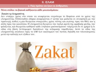 ΙΙ. ΙΣΛΑΜ
v. Πώς πρέπει να ζουν οι άνθρωποι;
Πέντε στύλοι: τα βασικά καθήκοντα κάθε μουσουλμάνου
Ζακάτ: η ελεημοσύνη
Δεν υπάρχει χρέος στο οποίο να αναφέρεται συχνότερα το Κοράνιο από το χρέος της
ελεημοσύνης. Ογδονταδύο εδάφια αναφέρονται σ’ αυτήν και μάλιστα σε συνάρτηση με την
προσευχή, καθώς η μία θεωρείται στοιχειώδες χρέος πίστης και αγάπης προς τον Θεό, και η
άλλη προς την κοινότητα. Η ελεημοσύνη διευρύνει την παλιά αρετή της αραβικής φυλής, την
φιλοξενία, και θεωρείται καθήκον κάθε ενήλικου μουσουλμάνου∙ παρέχεται δε σε χρήμα ή σε
είδος στη βάση λεπτομερών διατάξεων της ισλαμικής νομοθεσίας. Αυτό το είδος της
ελεημοσύνης αναλογεί προς το 1/40 των οικονομιών του πιστού, δηλαδή του πλεονάσματος
μετά την κάλυψη των εξόδων του.
 