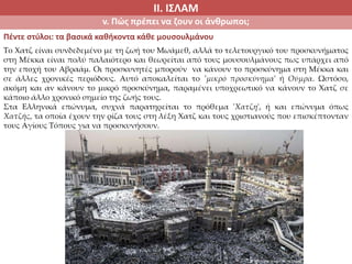 ΙΙ. ΙΣΛΑΜ
v. Πώς πρέπει να ζουν οι άνθρωποι;
Πέντε στύλοι: τα βασικά καθήκοντα κάθε μουσουλμάνου
Το Χατζ είναι συνδεδεμένο με τη ζωή του Μωάμεθ, αλλά το τελετουργικό του προσκυνήματος
στη Μέκκα είναι πολύ παλαιότερο και θεωρείται από τους μουσουλμάνους πως υπάρχει από
την εποχή του Αβραάμ. Οι προσκυνητές μπορούν να κάνουν το προσκύνημα στη Μέκκα και
σε άλλες χρονικές περιόδους. Αυτό αποκαλείται το 'μικρό προσκύνημα' ή Ούμρα. Ωστόσο,
ακόμη και αν κάνουν το μικρό προσκύνημα, παραμένει υποχρεωτικό να κάνουν το Χατζ σε
κάποιο άλλο χρονικό σημείο της ζωής τους.
Στα Ελληνικά επώνυμα, συχνά παρατηρείται το πρόθεμα 'Χατζη', ή και επώνυμα όπως
Χατζής, τα οποία έχουν την ρίζα τους στη λέξη Χατζ και τους χριστιανούς που επισκέπτονταν
τους Αγίους Τόπους για να προσκυνήσουν.
 