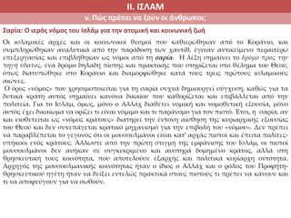 ΙΙ. ΙΣΛΑΜ
v. Πώς πρέπει να ζουν οι άνθρωποι;
Σαρία: Ο ιερός νόμος του Ισλάμ για την ατομική και κοινωνική ζωή
Οι ισλαμικές αρχές και οι κοινωνικοί θεσμοί που καθιερώθηκαν από το Κοράνιο, και
συμπληρώθηκαν αναλυτικά από την παράδοση των χαντίθ, έγιναν αντικείμενο περαιτέρω
επεξεργασίας και επιβλήθηκαν ως νόμοι από τη σαρία. Η λέξη σημαίνει το δρόμο προς την
πηγή ύδατος, ένα δρόμο δηλαδή πίστης και πρακτικής που στηρίζεται στο θέλημα του Θεού,
όπως διατυπώθηκε στο Κοράνιο και διαμορφώθηκε κατά τους τρεις πρώτους ισλαμικούς
αιώνες.
Ο όρος «νόμος» που χρησιμοποιείται για τη σαρία συχνά δημιουργεί σύγχυση, καθώς για τα
δυτικά κράτη αυτός σημαίνει κανόνα δικαίου που καθορίζεται και επιβάλλεται από την
πολιτεία. Για το Ισλάμ, όμως, μόνο ο Αλλάχ διαθέτει νομική και νομοθετική εξουσία, μόνο
αυτός έχει δικαίωμα να ορίζει τι είναι νόμιμο και τι παράνομο για τον πιστό. Έτσι, η σαρία, αν
και υιοθετείται ως «νόμος κράτους» διατηρεί την έντονη αίσθηση της κυριαρχικής εξουσίας
του Θεού και δεν συνεπάγεται κρατικό μηχανισμό για την επιβολή του «νόμου». Δεν πρέπει
να παραβλέπεται το γεγονός ότι οι μουσουλμάνοι είναι κατ’ αρχάς πιστοί και έπειτα πολίτες-
υπήκοοι ενός κράτους. Άλλωστε από την πρώτη στιγμή της εμφάνισης του Ισλάμ, οι πιστοί
μουσουλμάνοι δεν ανήκαν σε συγκεκριμένο και αυστηρά δομημένο κράτος, αλλά στη
θρησκευτική τους κοινότητα, που αποτελούσε εξαρχής και πολιτικά κυρίαρχη οντότητα.
Αρχηγός της μουσουλμανικής κοινότητας ήταν ο ίδιος ο Αλλάχ και ο ρόλος του Προφήτη-
θρησκευτικού ηγέτη ήταν να δείξει εντελώς πρακτικά στους πιστούς τι πρέπει να κάνουν και
τι να αποφεύγουν για να σωθούν.
 