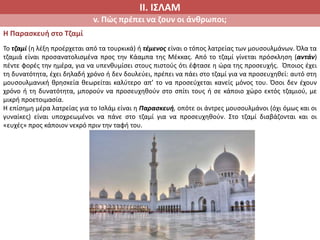 ΙΙ. ΙΣΛΑΜ
v. Πώς πρέπει να ζουν οι άνθρωποι;
Η Παρασκευή στο Τζαμί
Το τζαμί (η λέξη προέρχεται από τα τουρκικά) ή τέμενος είναι ο τόπος λατρείας των μουσουλμάνων. Όλα τα
τζαμιά είναι προσανατολισμένα προς την Κάαμπα της Μέκκας. Από το τζαμί γίνεται πρόσκληση (αντάν)
πέντε φορές την ημέρα, για να υπενθυμίσει στους πιστούς ότι έφτασε η ώρα της προσευχής. Όποιος έχει
τη δυνατότητα, έχει δηλαδή χρόνο ή δεν δουλεύει, πρέπει να πάει στο τζαμί για να προσευχηθεί: αυτό στη
μουσουλμανική θρησκεία θεωρείται καλύτερο απ’ το να προσεύχεται κανείς μόνος του. Όσοι δεν έχουν
χρόνο ή τη δυνατότητα, μπορούν να προσευχηθούν στο σπίτι τους ή σε κάποιο χώρο εκτός τζαμιού, με
μικρή προετοιμασία.
Η επίσημη μέρα λατρείας για το Ισλάμ είναι η Παρασκευή, οπότε οι άντρες μουσουλμάνοι (όχι όμως και οι
γυναίκες) είναι υποχρεωμένοι να πάνε στο τζαμί για να προσευχηθούν. Στο τζαμί διαβάζονται και οι
«ευχές» προς κάποιον νεκρό πριν την ταφή του.
 
