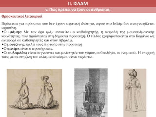 ΙΙ. ΙΣΛΑΜ
v. Πώς πρέπει να ζουν οι άνθρωποι;
Θρησκευτικοί λειτουργοί
Πρόκειται για πρόσωπα που δεν έχουν ιερατική ιδιότητα, αφού στο Ισλάμ δεν αναγνωρίζεται
ιεροσύνη.
•Ο ιμάμης: Με τον όρο ιμάμ εννοείται ο καθοδηγητής, η κεφαλή της μουσουλμανικής
κοινότητας, που προΐσταται στη δημόσια προσευχή. Ο τίτλος χρησιμοποιείται στο Κοράνιο ως
αναφορά σε καθοδηγητές και στον Αβραάμ.
•Ο μουεζίνης: καλεί τους πιστούς στην προσευχή
•Ο κατίμπ είναι ο ιεροκήρυκας.
•Οι ουλαμάδες είναι οι γνώστες και μελετητές του νόμου, οι θεολόγοι, οι «νομικοί». Η επιρροή
τους μέσα στη ζωή του ισλαμικού κόσμου είναι τεράστια.
 