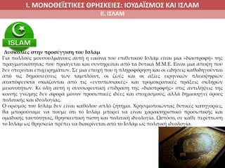Ι. ΜΟΝΟΘΕΪΣΤΙΚΕΣ ΘΡΗΣΚΕΙΕΣ: ΙΟΥΔΑΪΣΜΟΣ ΚΑΙ ΙΣΛΑΜ
ΙΙ. ΙΣΛΑΜ
Δυσκολίες στην προσέγγιση του Ισλάμ
Για πολλούς μουσουλμάνους αυτή η εικόνα του επιθετικού Ισλάμ είναι μια «διαστροφή» της
πραγματικότητας που προάγεται και συντηρείται από τα δυτικά Μ.Μ.Ε. Είναι μια άποψη που
δεν στερείται επιχειρημάτων. Σε μια εποχή που η πληροφόρηση και οι ειδήσεις καθοδηγούνται
από τις δημοσιεύσεις των ταμπλόιντ, οι ζωές και οι αξίες ειρηνικών πλειοψηφιών
αναπόφευκτα σκιάζονται από τις «εντυπωσιακές» και τρομοκρατικές πράξεις σκληρών
μειονοτήτων. Κι όλη αυτή η συσσωρευτική επίδραση της «διαστροφής» στις αντιλήψεις της
κοινής γνώμης δεν αφορά μόνον προσωπικές ιδέες και στοχασμούς, αλλά δημιουργεί όρους
πολιτικής και ιδεολογίας.
Ο ορισμός του Ισλάμ δεν είναι καθόλου απλό ζήτημα. Χρησιμοποιώντας δυτικές κατηγορίες,
θα μπορούσαμε να πούμε ότι το Ισλάμ μπορεί να είναι χαρακτηριστικό προσωπικής και
ομαδικής ταυτότητας, θρησκευτική πίστη και πολιτική ιδεολογία. Ωστόσο, σε κάθε περίπτωση
το Ισλάμ ως θρησκεία πρέπει να διακρίνεται από το Ισλάμ ως πολιτική ιδεολογία.
 