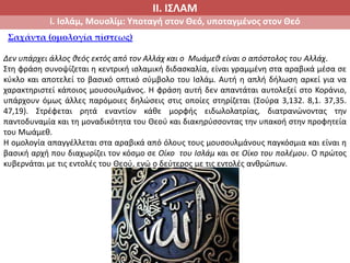 ΙΙ. ΙΣΛΑΜ
i. Ισλάμ, Μουσλίμ: Υποταγή στον Θεό, υποταγμένος στον Θεό
Σαχάντα (ομολογία πίστεως)
Δεν υπάρχει άλλος θεός εκτός από τον Αλλάχ και ο Μωάμεθ είναι ο απόστολος του Αλλάχ.
Στη φράση συνοψίζεται η κεντρική ισλαμική διδασκαλία, είναι γραμμένη στα αραβικά μέσα σε
κύκλο και αποτελεί το βασικό οπτικό σύμβολο του Ισλάμ. Αυτή η απλή δήλωση αρκεί για να
χαρακτηριστεί κάποιος μουσουλμάνος. Η φράση αυτή δεν απαντάται αυτολεξεί στο Κοράνιο,
υπάρχουν όμως άλλες παρόμοιες δηλώσεις στις οποίες στηρίζεται (Σούρα 3,132. 8,1. 37,35.
47,19). Στρέφεται ρητά εναντίον κάθε μορφής ειδωλολατρίας, διατρανώνοντας την
παντοδυναμία και τη μοναδικότητα του Θεού και διακηρύσσοντας την υπακοή στην προφητεία
του Μωάμεθ.
Η ομολογία απαγγέλλεται στα αραβικά από όλους τους μουσουλμάνους παγκόσμια και είναι η
βασική αρχή που διαχωρίζει τον κόσμο σε Οίκο του Ισλάμ και σε Οίκο του πολέμου. Ο πρώτος
κυβερνάται με τις εντολές του Θεού, ενώ ο δεύτερος με τις εντολές ανθρώπων.
 