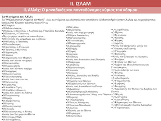 ΙΙ. ΙΣΛΑΜ
ii. Αλλάχ: Ο μοναδικός και παντοδύναμος κύριος του κόσμου
Τα 99 ονόματα του Αλλάχ
Τα "99 Ωραιότατα Ονόματα του Θεού" είναι τα ονόματα και ιδιότητες που αποδίδουν οι Μουσουλμάνοι στον Αλλάχ και περιγράφονται
κυρίως στο Κοράνιο και στις παραδόσεις
•Ο Ελεήμων
•Ο Φιλεύσπλαχνος
•Ο Κύριος, ο Άρχοντας, ο Αληθινός και Υπέρτατος Βασιλιάς
•Ο Πανάγιος, ο Πάναγνος
•Πηγή ειρήνης, ασφάλειας και ευλογίας
•Ο Εγγυητής της ασφάλειας και αλήθειας
•Ο Φύλακας, ο Πανόπτης
•Ο Παντοδύναμος
•Ο Δεσπότης, o Αγέρωχος
•Ο Ύψιστος, ο Μέγιστος
•Ο Δημιουργός
•Ο Δίκαιος
•Ο Δημιουργός των Μορφών
•Αυτός που πάντα συγχωρεί
•Ο Καταστολέας
•Ο Παραχωρητής
•Αυτός που πάντοτε παρέχει
•Ο Νικηφόρος
•Ο Παντογνώστης
•Ο Χαλιναγωγητής
•Αυτός που επεκτείνεται
•Ο Ταπεινωτής
•Ο Εξυψωτής
•Ο Αποδίδων Τιμές
•Ο Αποδίδων Ατίμωση
•Αυτός που ακούει τα πάντα
•Ο Παντεπόπτης
•Ο Κριτής
•Ο Ακριβέστατος
•Ο Ευγενής
•Ο Παντογνώστης
•Ο Επιεικής
•Ο Μεγαλοπρεπής, ο Αέναος
•Αυτός που Συγχωρεί τα Πάντα
•Ο ΕυγνώμωνΠηγή:
•Ο Ανυπέρβλητος
•Ο Μεγάλος
•Ο Προστάτης
•Αυτός που παρέχει τροφή
•Ο Φέρων Δικαιοσύνη
•Ο Μεγαλοπρεπής
•Ο Γενναιόδωρος
•Ο Παρατηρητικός
•Ο Αποκριτής
•Ο Πλήρης
•Ο Σοφός
•Στοργικός
•Ο Ένδοξος
•Αυτός που Ανασταίνει τους Νεκρούς
•Ο Μάρτυρας
•Ο Αληθινός
•Ο Εμπιστεύσιμος
•Ο Δυνατός
•Ο Στέρεος
•Ο Φίλος, Δάσκαλος και Βοηθός
•Ο Αξιέπαινος
•Ο Τιμητής των Πάντων
•Ο Παραγωγός των Πάντων
•Αυτός που Αποκαθιστά τα Πάντα
•Ο Ζωοδότης
•Ο ΚαταστροφέαςΟ Αθάνατος
•Ο Αυτοσυντηρούμενος Δότης των Πάντων
•Ο Ευρετής
•Ο Υπέρλαμπρος
•Ο Ένας κι Αδιαίρετος
•Ο Ένας και Μοναδικός
•Ο Αιώνιος
•Ο Ικανός για τα Πάντα
•Ο Κυρίαρχος
•Ο Επισπεύδων
•Ο Αναβλητικός
•Ο Πρώτος
•Ο Τελευταίος
•Ο Νικητής
•Ο Κρυφός
•Ο Αρωγός
•Αυτός που εξυψώνεται μόνος του
•Ο Δίκαιος και Ευγενής
•Ο Υποχωρών
•Ο Εκδικητής
•Αυτός που Συγχωρεί τις Αμαρτίες
•Ο Ελεήμων
•Ο Κτήτωρ των Πάντων
•Ο Άρχων της Μεγαλοπρέπειας και
Γενναιοδωρίας
•Ο Ανταποδοτής των ίσων
•Ο Ενωτής
•Ο Αυτάρκης
•Απελευθερωτής
•Ο Υπερασπιστής
•Ο Βλαβερός
•Ο Ευεργέτης
•Ο Δημιουργός του Φωτός στις Καρδιές των
Πιστών
•Ο Οδηγός
•Ο Ασύγκριτος
•Ο Αμετάβλητος
•Ο Κληρονόμος των Πάντων
•Ο Οδηγός και αλάνθαστος Δάσκαλος
•Ο Υπομονετικός
 