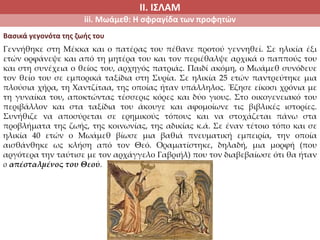 ΙΙ. ΙΣΛΑΜ
iii. Μωάμεθ: Η σφραγίδα των προφητών
Γεννήθηκε στη Μέκκα και ο πατέρας του πέθανε προτού γεννηθεί. Σε ηλικία έξι
ετών ορφάνεψε και από τη μητέρα του και τον περιέθαλψε αρχικά ο παππούς του
και στη συνέχεια ο θείος του, αρχηγός πατριάς. Παιδί ακόμη, ο Μωάμεθ συνόδευε
τον θείο του σε εμπορικά ταξίδια στη Συρία. Σε ηλικία 25 ετών παντρεύτηκε μια
πλούσια χήρα, τη Χαντζίταα, της οποίας ήταν υπάλληλος. Έζησε είκοσι χρόνια με
τη γυναίκα του, αποκτώντας τέσσερις κόρες και δύο γιους. Στο οικογενειακό του
περιβάλλον και στα ταξίδια του άκουγε και αφομοίωνε τις βιβλικές ιστορίες.
Συνήθιζε να αποσύρεται σε ερημικούς τόπους και να στοχάζεται πάνω στα
προβλήματα της ζωής, της κοινωνίας, της αδικίας κ.ά. Σε έναν τέτοιο τόπο και σε
ηλικία 40 ετών ο Μωάμεθ βίωσε μια βαθιά πνευματική εμπειρία, την οποία
αισθάνθηκε ως κλήση από τον Θεό. Οραματίστηκε, δηλαδή, μια μορφή (που
αργότερα την ταύτισε με τον αρχάγγελο Γαβριήλ) που τον διαβεβαίωσε ότι θα ήταν
ο απέσταλμένος του Θεού.
Βασικά γεγονότα της ζωής του
 