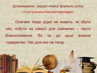 Дотримування твердої позиції формули успіху
«Учні+учитель+батьки=партнери».
Освічені люди рідко не знають, як збути
час; побути на самоті для освічених – часто
благословення, бо їм до душі власне
товариство. Час для них не тягар.
 