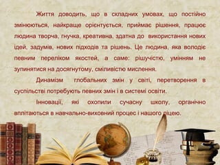 Життя доводить, що в складних умовах, що постійно
змінюються, найкраще орієнтується, приймає рішення, працює
людина творча, гнучка, креативна, здатна до використання нових
ідей, задумів, нових підходів та рішень. Це людина, яка володіє
певним переліком якостей, а саме: рішучістю, умінням не
зупинятися на досягнутому, сміливістю мислення.
Динамізм глобальних змін у світі, перетворення в
суспільстві потребують певних змін і в системі освіти.
Інновації, які охопили сучасну школу, органічно
вплітаються в навчально-виховний процес і нашого ліцею.
 