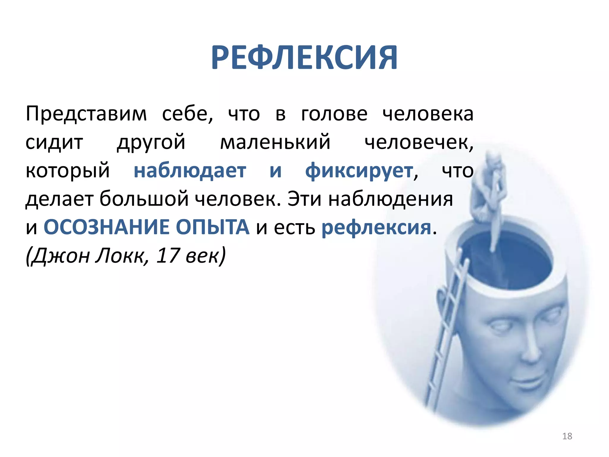 Представим себе, что в голове человека
сидит другой маленький человечек,
который наблюдает и фиксирует, что
делает большой человек. Эти наблюдения
и ОСОЗНАНИЕ ОПЫТА и есть рефлексия.
(Джон Локк, 17 век)
РЕФЛЕКСИЯ
18
 