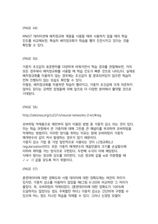 [PAGE 49]
MNIST 데이터셋에 배치정규화 계층을 사용할 때와 사용하지 않을 때의 학습
진도를 비교해보면, 확실히 배치정규화가 학습을 빨리 진전시키고 있다는 것을
확인할 수 있다.
[PAGE 50]
가중치 초깃값의 표준편차를 다양하게 바꿔가면서 학습 경과를 관찰해보면, 거의
모든 경우에서 배치정규화를 사용할 때 학습 진도가 빠른 것으로 나타난다. 실제로
배치정규화를 이용하지 않는 경우에는 초깃값이 잘 분포되어있지 않으면 학습이
전혀 진행되지 않는 모습도 확인할 수 있다.
이렇듯, 배치정규화를 이용하면 학습이 빨라지고, 가중치 초깃값에 크게 의존하지
않아도 된다는 강력한 장점들에 의해 앞으로 더 다양한 분야에서 활약할 것으로
기대된다.
[PAGE 56]
http://aikorea.org/cs231n/neural-networks-2-kr/#reg
오버피팅 억제용으로 예전부터 많이 이용된 방법 중 가중치 감소 라는 것이 있다.
이는 학습 과정에서 큰 가중치에 대해 그만큼 큰 패널티를 부과하여 오버피팅을
억제하는 방법이다. 이러한 방식을 취하는 이유는 원래 오버피팅이 가중치
매개변수의 값이 커서 발생하는 경우가 많기 때문이다.
가중치 감소 기법 중 가장 일반적으로 사용되는 것이 L2정규화(L2
regularization)이다. 모든 가중치 매개변수의 제곱만큼의 크기를 손실함수에
더하여 제약을 거는 방식으로 구현된다. 두번째 수식이 이에 해당된다.
식에서 람다는 정규화 강도를 의미한다. ½은 정규화 값을 w로 미분했을 때
  의 값을 갖도록 하기 위함이다.
[PAGE 57]
훈련데이터에 대한 정확도와 시험 데이터에 대한 정확도에는 여전히 차이가
있지만, 가중치 감소를 이용하지 않았을 때(그림 6-20)와 비교하면 그 차이가
줄었다. 즉, 오버피팅이 억제되었다. (훈련데이터에 대한 정확도가 100%에
도달하지는 않았다는 점도 주목할만 하다.) 가중치 감소는 간단하게 구현할 수
있으며 어느 정도 지나친 학습을 억제할 수 있다. 그러나 신경망 모델이
 