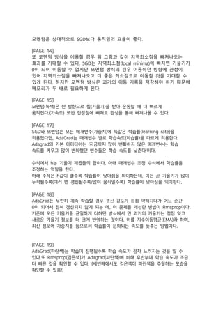 모멘텀은 상대적으로 SGD보다 움직임의 효율이 좋다.
[PAGE 14]
또 모멘텀 방식을 이용할 경우 위 그림과 같이 지역최소점을 빠져나오는
효과를 기대할 수 있다. SGD는 지역최소점(local minima)에 빠지면 기울기가
0이 되어 이동할 수 없지만 모멘텀 방식의 경우 이동하던 방향에 관성이
있어 지역최소점을 빠져나오고 더 좋은 최소점으로 이동할 것을 기대할 수
있게 된다. 하지만 모멘텀 방식은 과거의 이동 기록을 저장해야 하기 때문에
메모리가 두 배로 필요하게 된다.
[PAGE 15]
모멘텀(녹색)은 한 방향으로 힘(기울기)을 받아 운동할 때 더 빠르게
움직인다.(가속도) 또한 안장점에 빠져도 관성을 통해 빠져나올 수 있다.
[PAGE 17]
SGD와 모멘텀은 모든 매개변수(가중치)에 똑같은 학습률(learning rate)을
적용했다면, AdaGrad는 매개변수 별로 학습속도(학습률)을 다르게 적용한다.
Adagrad의 기본 아이디어는 ‘지금까지 많이 변화하지 않은 매개변수는 학습
속도를 키우고 많이 변화했던 변수들은 학습 속도를 낮춘다’이다.
수식에서 h는 기울기 제곱들의 합이다. 아래 매개변수 조정 수식에서 학습률을
조정하는 역할을 한다.
아래 수식은 h값이 클수록 학습률이 낮아짐을 의미하는데, 이는 곧 기울기가 많이
누적될수록(여러 번 갱신될수록/많이 움직일수록) 학습률이 낮아짐을 의미한다.
[PAGE 18]
AdaGrad는 무한히 계속 학습할 경우 갱신 강도가 점점 약해지다가 어느 순간
0이 되어서 전혀 갱신되지 않게 되는 데, 이 문제를 개선한 방법이 Rmsprop이다.
기존에 모든 기울기를 균일하게 더하던 방식에서 먼 과거의 기울기는 점점 잊고
새로운 기울기 정보를 더 크게 반영하는 것이다. 이를 지수이동평균(EMA)라 하며,
최신 정보에 가중치를 둠으로써 학습률이 둔화되는 속도를 늦추는 방법이다.
[PAGE 19]
AdaGrad(파란색)는 학습이 진행될수록 학습 속도가 점차 느려지는 것을 알 수
있다.또 Rmsprop(검은색)가 Adagrad(파란색)에 비해 후반부에 학습 속도가 조금
더 빠른 것을 확인할 수 있다. (세번째에서도 검은색이 파란색을 추월하는 모습을
확인할 수 있음!)
 