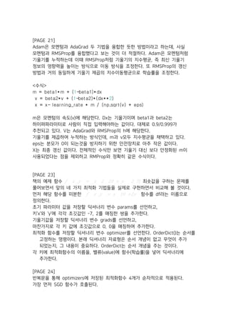 [PAGE 21]
Adam은 모멘텀과 AdaGrad 두 기법을 융합한 듯한 방법이라고 하는데, 사실
모멘텀과 RMSProp를 융합했다고 보는 것이 더 적절하다. Adam은 모멘텀처럼
기울기를 누적하는데 이때 RMSProp처럼 기울기의 지수평균, 즉 최신 기울기
정보의 영향력을 높이는 방식으로 이동 방식을 조정한다. 또 RMSProp의 갱신
방법과 거의 동일하게 기울기 제곱의 지수이동평균으로 학습률을 조정한다.
<수식>
m = beta1*m + (1-beta1)*dx
v = beta2*v + (1-beta2)*(dx**2)
x = x- learning_rate * m / (np.sqrt(v) + eps)
m은 모멘텀의 속도(v)에 해당한다. Dx는 기울기이며 beta1과 beta2는
하이퍼파라미터로 사람이 직접 입력해야하는 값이다. 대체로 0.9/0.999가
추천되고 있다. V는 AdaGrad와 RMSProp의 h에 해당한다.
기울기를 제곱하여 누적하는 방식인데, m과 v모두 지수평균을 채택하고 있다.
eps는 분모가 0이 되는것을 방지하기 위한 안전장치로 아주 작은 값이다.
X는 최종 갱신 값이다. 전체적인 수식만 보면 기울기 대신 보다 안정화된 m이
사용되었다는 점을 제외하고 RMProp와 정확히 같은 수식이다.
[PAGE 23]
책의 예제 함수  ‫﷐‬ , ‫﷐﷐=﷯‬ ‫﷐+﷯02﷮﷯2﷮‬ ‫﷯2﷮‬의 최솟값을 구하는 문제를
풀어보면서 앞의 네 가지 최적화 기법들을 실제로 구현하면서 비교해 볼 것이다.
먼저 해당 함수를 미분한  ‫﷐‬ , ‫﷐=﷯‬ ‫2+﷯01﷮‬ 함수를 df라는 이름으로
정의한다.
초기 파라미터 값을 저장할 딕셔너리 변수 params를 선언하고,
키‘x’와 ‘y’에 각각 초깃값인 -7, 2를 매칭한 쌍을 추가한다.
기울기값을 저장할 딕셔너리 변수 grads를 선언하고,
마찬가지로 각 키 값에 초깃값으로 0, 0을 매칭하여 추가한다.
최적화 함수를 저장할 딕셔너리 변수 optimizer를 선언한다. OrderDict()는 순서를
고정하는 명령이다. 본래 딕셔너리 자료형은 순서 개념이 없고 무엇이 추가
되었는지, 그 내용이 중요하다. OrderDict는 순서 개념을 주는 것이다.
각 키에 최적화함수의 이름을, 밸류(value)에 함수(학습률)을 넣어 딕셔너리에
추가한다.
[PAGE 24]
반복문을 통해 optimizers에 저장된 최적화함수 4개가 순차적으로 적용된다.
가장 먼저 SGD 함수가 호출된다.
 