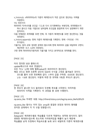 x_history는 x파라미터(x의 가중치 매개변수)가 작은 값으로 갱신되는 이력을
저장한다.
Y도 마찬가지
파라미터 딕셔너리를 초깃값 -7,2,로 다시 초기화해주는 부분인데, 최적화함수가
하나 끝나고 다음 기법으로 넘어갈때 초깃값을 동일하게 다시 설정해주기 위한
장치이다.
다음 반복문은 최적화를 30번 반복, 즉 가중치 매개변수를 30번 갱신한다는 것을
의미한다.
x_history.append는 현재 가중치 매개변수를 기록한다. 현재 -7이므로 -7이
추가된다.
기울기는 앞의 df로 정의한 문제의 함수식에 현재 파라미터 값을 대입하여 구한다.
계산하면 -0.7, 4.0이 리턴된다.
구한 현재 파라미터(가중치)와 기울기를 가지고 본격적으로 최적화를 한다.
[PAGE 25]
미리 정의한 SGD 클래스의
update메소드로 바로 연결된다.
모든 키(‘x’ ‘y’)에 대해 밸류(value)인 파라미터가 갱신된다.
해당 코드는 화면 오른쪽 상단의 SGD의 수식을 그대로 옮겨놓은 것이다.
코드를 풀어 쓰면 첫번째와 같다. ‘x’부터 값을 구하면, -0.035로 갱신된다.
‘y’는 -1.8로 갱신된다. 이렇게 하면 한 최적화 1회(한 루프)가 끝난다.
[PAGE 26]
한 루프가 끝나면 다시 돌아와서 두번째 루프를 시작한다. 아까처럼
파라미터 이력을 기록한다. 이 과정을 총 30번 수행한다.
[PAGE 27]
np.zeros_like 자세한 내용: http://rfriend.tistory.com/tag/np.zeros_like%28%29
np.zeros_like 함수는 이미 있는 array와 동일한 모양과 데이터 형태를
유지한 상태에서 각 각 '0’을 반환합니다.
[PAGE 28]
Adagrad는 매개변수별로 학습률을 다르게 적용하는 최적화 방식이다. 많이
변화한 매개변수일수록 최소치에 가까워져있을 확률이 높기 때문에
학습률을 낮게 조정해서 학습속도를 늦춰 보다 세밀하게 가중치 매개변수를
 