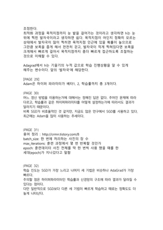 조정한다.
최적화 과정을 목적지점까지 눈 밭을 걸어가는 것이라고 생각하면 h는 눈
위에 찍힌 발자국이라고 생각하면 쉽다. 목적지점이 어딘지 정확히 모르는
상태에서 발자국이 많이 찍히면 목적지점 인근에 있을 확률이 높으므로
그만큼 보폭을 좁게 해서 천천히 걷고, 발자국이 적게 찍혀있다면 보폭을
크게해서 빠르게 걸어서 목적지점까지 좀더 빠르게 접근하도록 조절하는
것으로 이해할 수 있다.
Adagrad에서 h는 기울기의 누적 값으로 학습 진행상황을 알 수 있게
해주는 변수이다. 앞의 ‘발자국’에 해당한다.
[PAGE 29]
Adam은 하이퍼 파라미터가 베타1, 2, 학습률까지 총 3개이다.
[PAGE 30]
어느 갱신 방법을 이용하는가에 대해서는 정해진 답은 없다. 주어진 문제에 따라
다르고, 학습률과 같은 하이퍼파라미터를 어떻게 설정하는가에 따라서도 결과가
달라지기 때문이다.
비록 SGD가 비효율적인 것 같지만, 지금도 많은 연구에서 SGD를 사용하고 있다.
최근에는 Adam을 많이 사용하는 추세이다.
[PAGE 31]
용어 정리 : http://crmn.tistory.com/8
batch_size: 한 번에 처리하는 사진의 장 수
max_iterations: 훈련 과정에서 몇 번 반복할 것인가
epoch: 훈련데이터 사진 전체를 딱 한 번씩 사용 했을 때를 한
세대(epoch)가 지나갔다고 말함
[PAGE 32]
학습 진도는 SGD가 가장 느리고 나머지 세 기법은 비슷하나 AdaGrad가 가장
빠르다.
주의할 점은 하이퍼파라미터인 학습률과 신경망의 구조에 따라 결과가 달라질 수
있다는 점이다.
다만 일반적으로 SGD보다 다른 세 기법이 빠르게 학습하고 때로는 정확도도 더
높게 나타난다.
 
